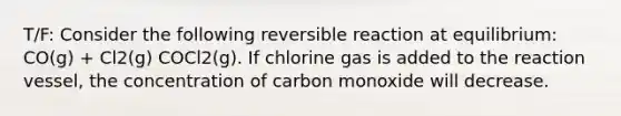 T/F: Consider the following reversible reaction at equilibrium: CO(g) + Cl2(g) COCl2(g). If chlorine gas is added to the reaction vessel, the concentration of carbon monoxide will decrease.