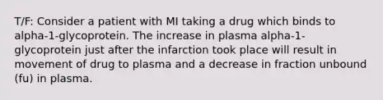 T/F: Consider a patient with MI taking a drug which binds to alpha-1-glycoprotein. The increase in plasma alpha-1-glycoprotein just after the infarction took place will result in movement of drug to plasma and a decrease in fraction unbound (fu) in plasma.