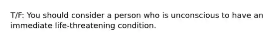 T/F: You should consider a person who is unconscious to have an immediate life-threatening condition.