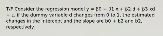 T/F Consider the regression model y = β0 + β1 x + β2 d + β3 xd + ε. If the dummy variable d changes from 0 to 1, the estimated changes in the intercept and the slope are b0 + b2 and b2, respectively.