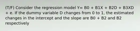 (T/F) Consider the regression model Y= B0 + B1X + B2D + B3XD + e. If the dummy variable D changes from 0 to 1, the estimated changes in the intercept and the slope are B0 + B2 and B2 respectively