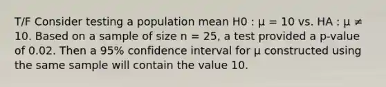 T/F Consider testing a population mean H0 : μ = 10 vs. HA : μ ≠ 10. Based on a sample of size n = 25, a test provided a p-value of 0.02. Then a 95% confidence interval for μ constructed using the same sample will contain the value 10.