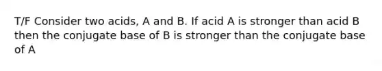 T/F Consider two acids, A and B. If acid A is stronger than acid B then the conjugate base of B is stronger than the conjugate base of A