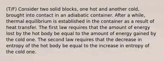 (T/F) Consider two solid blocks, one hot and another cold, brought into contact in an adiabatic container. After a while, thermal equilibrium is established in the container as a result of heat transfer. The first law requires that the amount of energy lost by the hot body be equal to the amount of energy gained by the cold one. The second law requires that the decrease in entropy of the hot body be equal to the increase in entropy of the cold one.