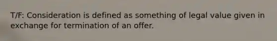 T/F: Consideration is defined as something of legal value given in exchange for termination of an offer.