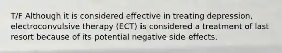 T/F Although it is considered effective in treating depression, electroconvulsive therapy (ECT) is considered a treatment of last resort because of its potential negative side effects.