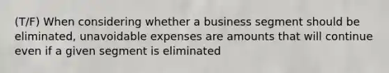 (T/F) When considering whether a business segment should be eliminated, unavoidable expenses are amounts that will continue even if a given segment is eliminated