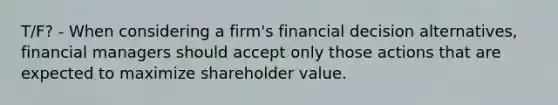 T/F? - When considering a firm's financial decision alternatives, financial managers should accept only those actions that are expected to maximize shareholder value.