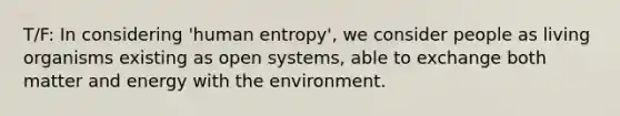 T/F: In considering 'human entropy', we consider people as living organisms existing as open systems, able to exchange both matter and energy with the environment.