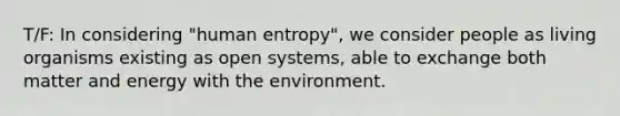 T/F: In considering "human entropy", we consider people as living organisms existing as open systems, able to exchange both matter and energy with the environment.