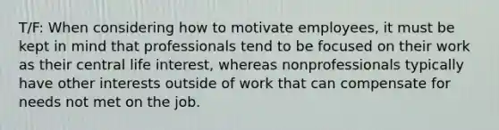 T/F: When considering how to motivate employees, it must be kept in mind that professionals tend to be focused on their work as their central life interest, whereas nonprofessionals typically have other interests outside of work that can compensate for needs not met on the job.