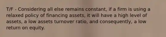 T/F - Considering all else remains constant, if a firm is using a relaxed policy of financing assets, it will have a high level of assets, a low assets turnover ratio, and consequently, a low return on equity.