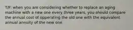 T/F: when you are considering whether to replace an aging machine with a new one every three years, you should compare the annual cost of opperating the old one with the equivalent annual annuity of the new one