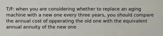 T/F: when you are considering whether to replace an aging machine with a new one every three years, you should compare the annual cost of opperating the old one with the equivalent annual annuity of the new one