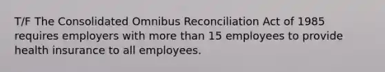 T/F The Consolidated Omnibus Reconciliation Act of 1985 requires employers with more than 15 employees to provide health insurance to all employees.