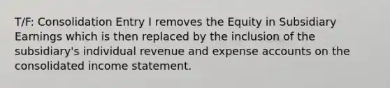 T/F: Consolidation Entry I removes the Equity in Subsidiary Earnings which is then replaced by the inclusion of the subsidiary's individual revenue and expense accounts on the consolidated income statement.