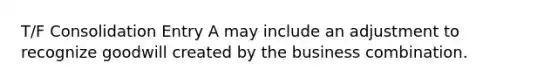 T/F Consolidation Entry A may include an adjustment to recognize goodwill created by the business combination.