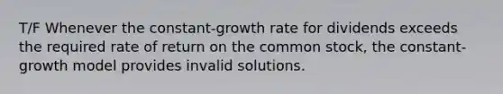 T/F Whenever the constant-growth rate for dividends exceeds the required rate of return on the common stock, the constant-growth model provides invalid solutions.