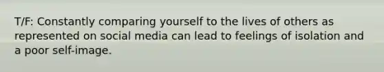 T/F: Constantly comparing yourself to the lives of others as represented on social media can lead to feelings of isolation and a poor self-image.