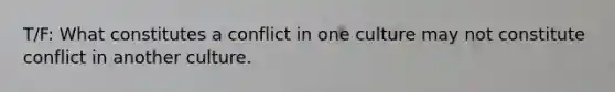 T/F: What constitutes a conflict in one culture may not constitute conflict in another culture.