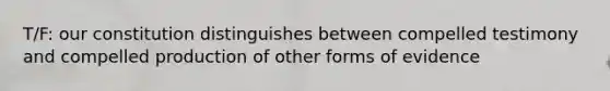 T/F: our constitution distinguishes between compelled testimony and compelled production of other forms of evidence