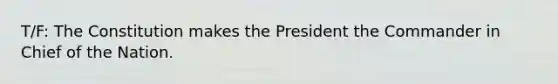 T/F: The Constitution makes the President the Commander in Chief of the Nation.