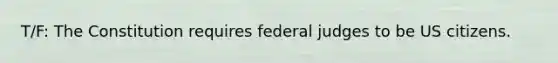 T/F: The Constitution requires federal judges to be US citizens.