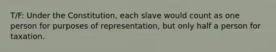 T/F: Under the Constitution, each slave would count as one person for purposes of representation, but only half a person for taxation.