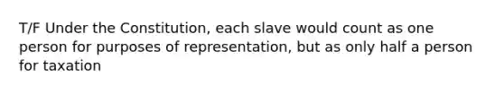 T/F Under the Constitution, each slave would count as one person for purposes of representation, but as only half a person for taxation