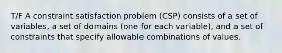 T/F A constraint satisfaction problem (CSP) consists of a set of variables, a set of domains (one for each variable), and a set of constraints that specify allowable combinations of values.