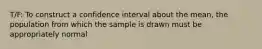 T/F: To construct a confidence interval about the mean, the population from which the sample is drawn must be appropriately normal