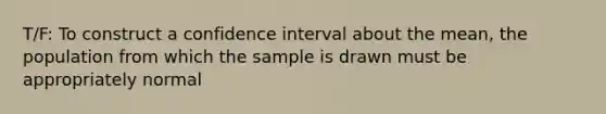 T/F: To construct a confidence interval about the mean, the population from which the sample is drawn must be appropriately normal