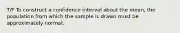 T/F To construct a confidence interval about the mean, the population from which the sample is drawn must be approximately normal.