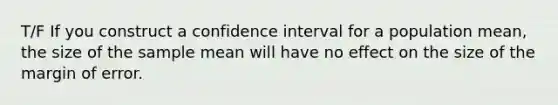 T/F If you construct a confidence interval for a population mean, the size of the sample mean will have no effect on the size of the margin of error.