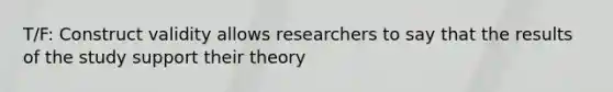 T/F: Construct validity allows researchers to say that the results of the study support their theory