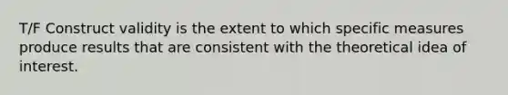 T/F Construct validity is the extent to which specific measures produce results that are consistent with the theoretical idea of interest.