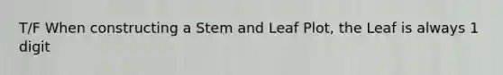 T/F When constructing a Stem and Leaf Plot, the Leaf is always 1 digit