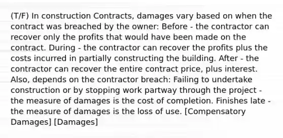 (T/F) In construction Contracts, damages vary based on when the contract was breached by the owner: Before - the contractor can recover only the profits that would have been made on the contract. During - the contractor can recover the profits plus the costs incurred in partially constructing the building. After - the contractor can recover the entire contract price, plus interest. Also, depends on the contractor breach: Failing to undertake construction or by stopping work partway through the project - the measure of damages is the cost of completion. Finishes late - the measure of damages is the loss of use. [Compensatory Damages] [Damages]