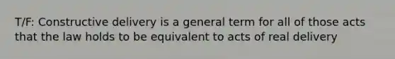 T/F: Constructive delivery is a general term for all of those acts that the law holds to be equivalent to acts of real delivery