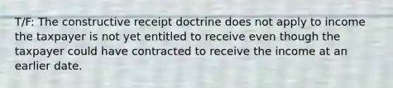 T/F: The constructive receipt doctrine does not apply to income the taxpayer is not yet entitled to receive even though the taxpayer could have contracted to receive the income at an earlier date.