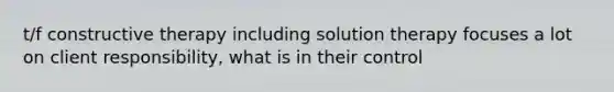 t/f constructive therapy including solution therapy focuses a lot on client responsibility, what is in their control