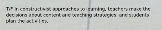 T/F In constructivist approaches to learning, teachers make the decisions about content and teaching strategies, and students plan the activities.