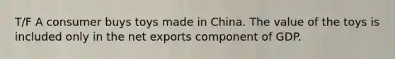 T/F A consumer buys toys made in China. The value of the toys is included only in the net exports component of GDP.