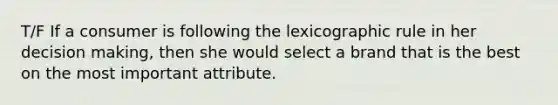 T/F If a consumer is following the lexicographic rule in her decision making, then she would select a brand that is the best on the most important attribute.