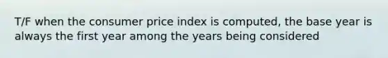 T/F when the consumer price index is computed, the base year is always the first year among the years being considered