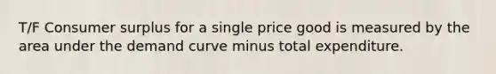 T/F Consumer surplus for a single price good is measured by the area under the demand curve minus total expenditure.