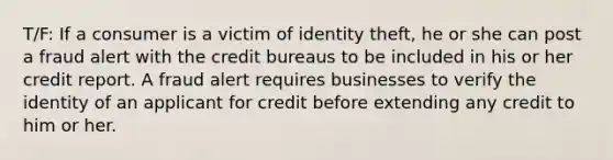 T/F: If a consumer is a victim of identity theft, he or she can post a fraud alert with the credit bureaus to be included in his or her credit report. A fraud alert requires businesses to verify the identity of an applicant for credit before extending any credit to him or her.