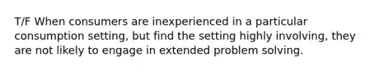 T/F When consumers are inexperienced in a particular consumption setting, but find the setting highly involving, they are not likely to engage in extended problem solving.