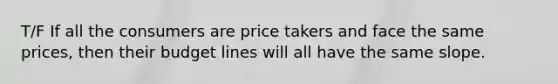 T/F If all the consumers are price takers and face the same prices, then their budget lines will all have the same slope.