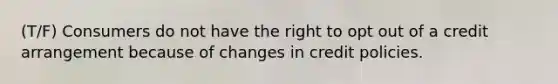 (T/F) Consumers do not have the right to opt out of a credit arrangement because of changes in credit policies.